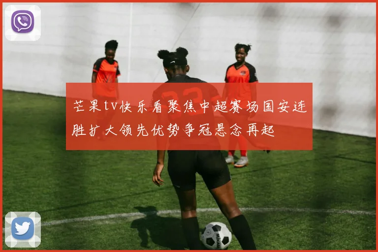 芒果tv快乐看聚焦中超赛场国安连胜扩大领先优势争冠悬念再起