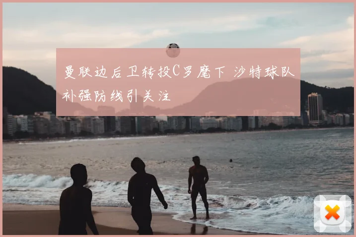 曼联边后卫转投C罗麾下 沙特球队补强防线引关注