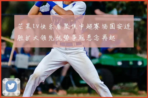芒果tv快乐看聚焦中超赛场国安连胜扩大领先优势争冠悬念再起