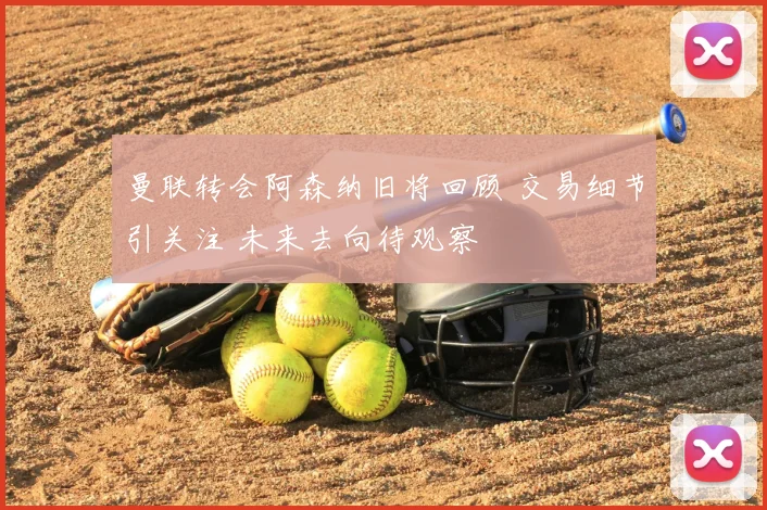 曼联转会阿森纳旧将回顾 交易细节引关注 未来去向待观察