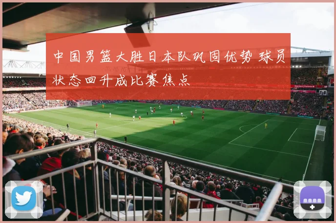中国男篮大胜日本队巩固优势 球员状态回升成比赛焦点