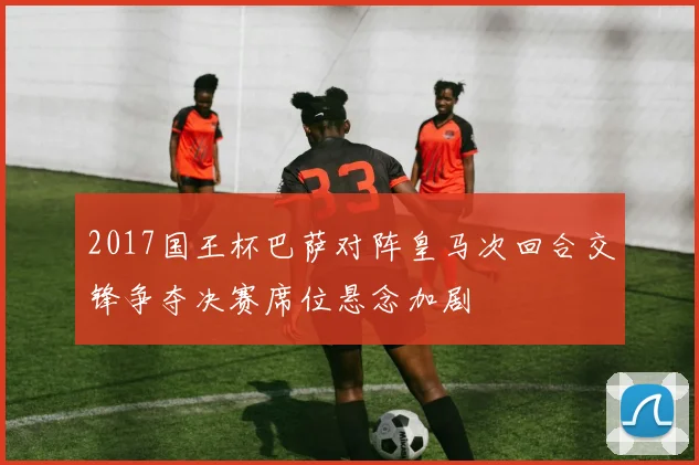 2017国王杯巴萨对阵皇马次回合交锋争夺决赛席位悬念加剧
