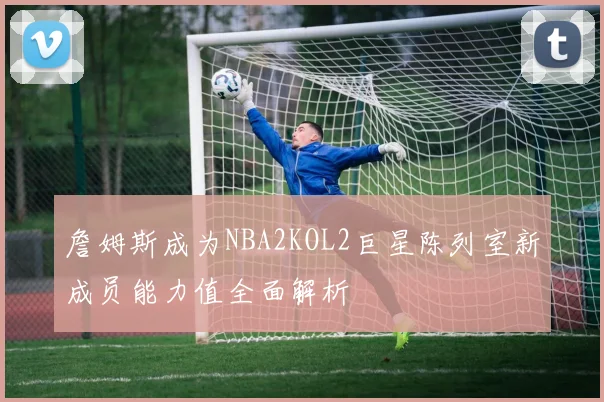 詹姆斯成为NBA2KOL2巨星陈列室新成员能力值全面解析