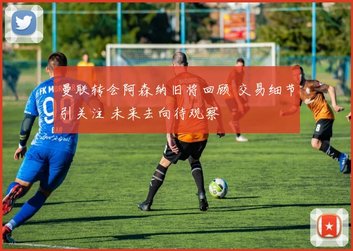 曼联转会阿森纳旧将回顾 交易细节引关注 未来去向待观察