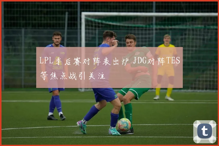 LPL季后赛对阵表出炉 JDG对阵TES等焦点战引关注