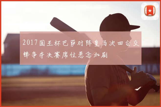 2017国王杯巴萨对阵皇马次回合交锋争夺决赛席位悬念加剧