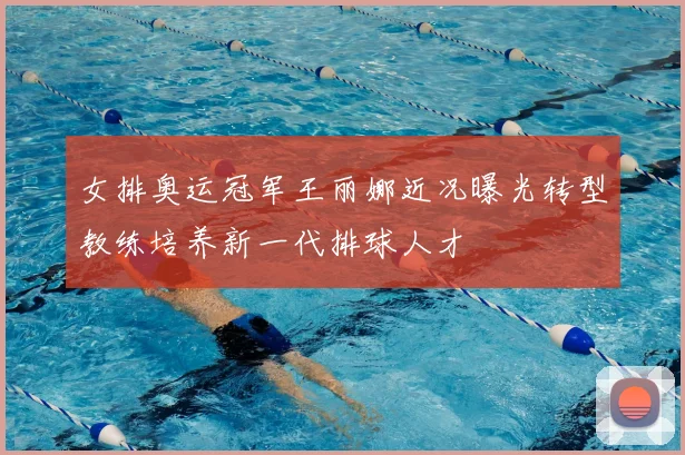 女排奥运冠军王丽娜近况曝光转型教练培养新一代排球人才