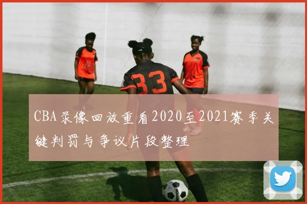 CBA录像回放重看2020至2021赛季关键判罚与争议片段整理
