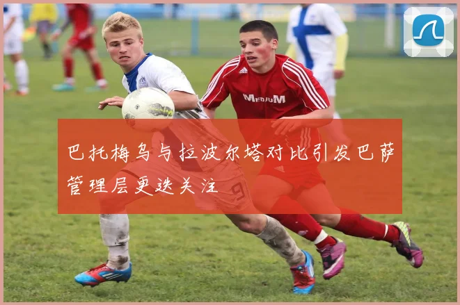 巴托梅乌与拉波尔塔对比引发巴萨管理层更迭关注