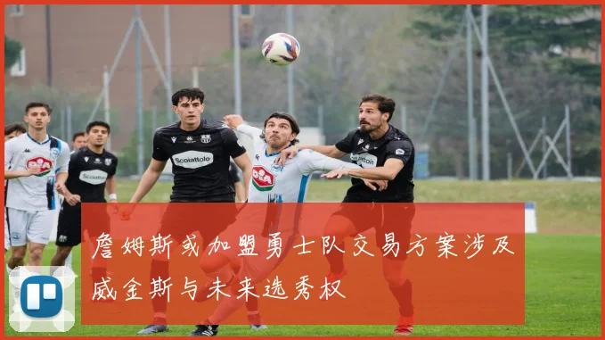 詹姆斯或加盟勇士队交易方案涉及威金斯与未来选秀权