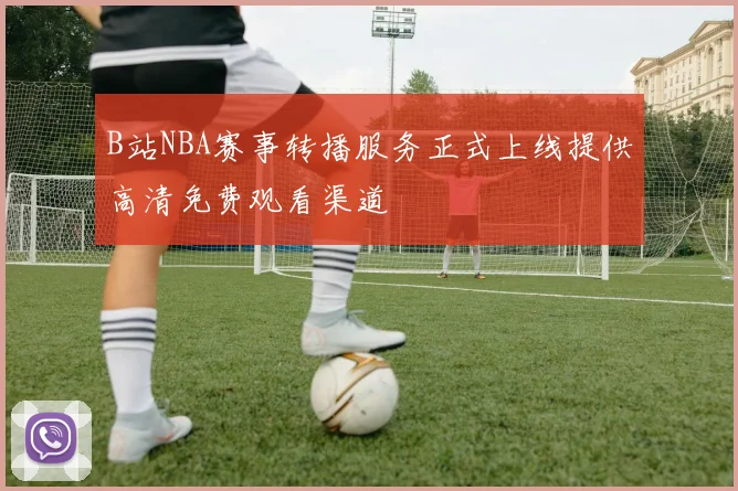 B站NBA赛事转播服务正式上线提供高清免费观看渠道