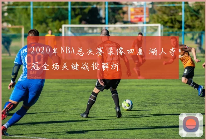 2020年NBA总决赛录像回看 湖人夺冠全场关键战役解析