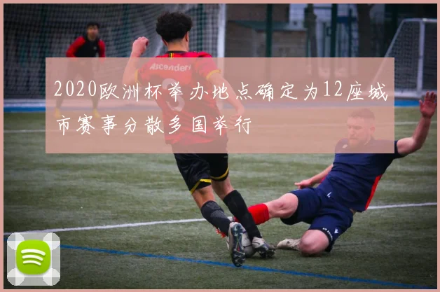 2020欧洲杯举办地点确定为12座城市赛事分散多国举行