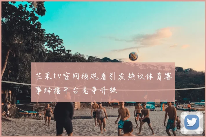 芒果tv官网线观看引发热议体育赛事转播平台竞争升级