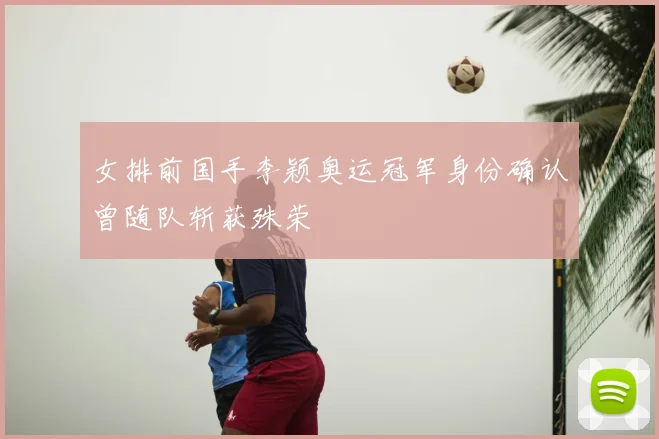 女排前国手李颖奥运冠军身份确认曾随队斩获殊荣