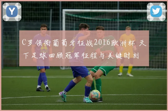 C罗领衔葡萄牙征战2016欧洲杯 天下足球回顾冠军征程与关键时刻