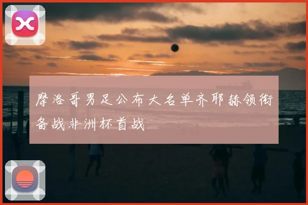 摩洛哥男足公布大名单齐耶赫领衔备战非洲杯首战