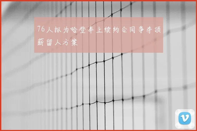 76人拟为哈登奉上续约合同争夺顶薪留人方案