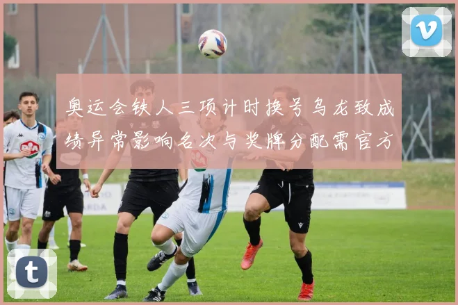 奥运会铁人三项计时换号乌龙致成绩异常影响名次与奖牌分配需官方裁定