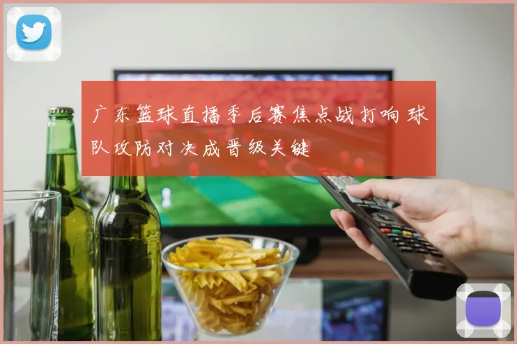 广东篮球直播季后赛焦点战打响 球队攻防对决成晋级关键