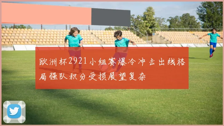 欧洲杯2921小组赛爆冷冲击出线格局强队积分受损展望复杂