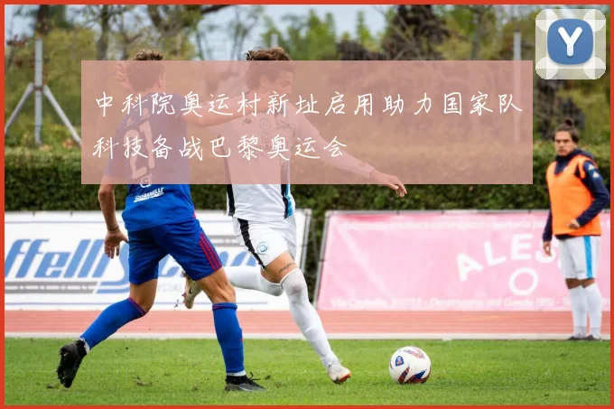 中科院奥运村新址启用助力国家队科技备战巴黎奥运会