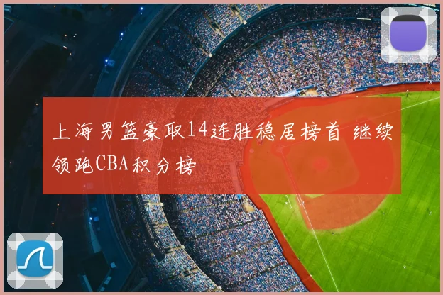 上海男篮豪取14连胜稳居榜首 继续领跑CBA积分榜