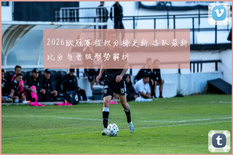 2026欧冠赛程积分榜更新 各队最新比分与晋级形势解析