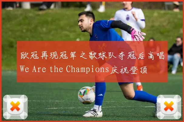 欧冠再现冠军之歌球队夺冠后高唱We Are the Champions庆祝登顶