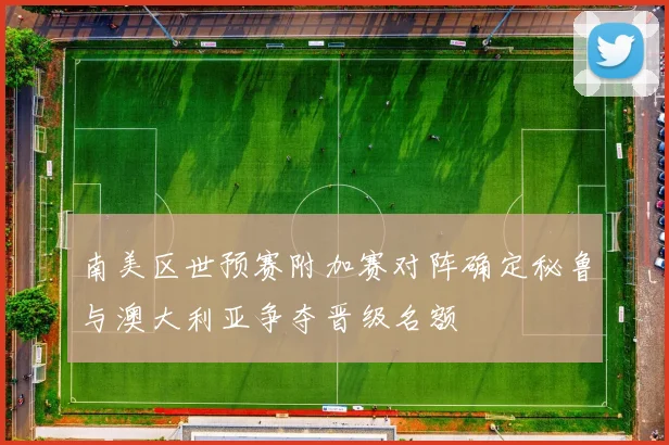 南美区世预赛附加赛对阵确定秘鲁与澳大利亚争夺晋级名额