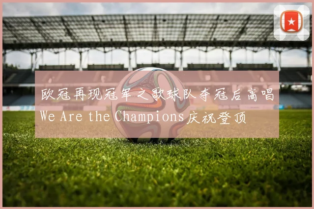 欧冠再现冠军之歌球队夺冠后高唱We Are the Champions庆祝登顶