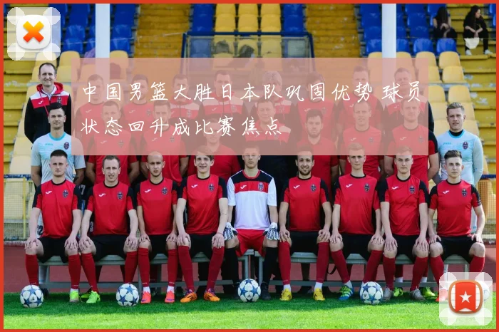 中国男篮大胜日本队巩固优势 球员状态回升成比赛焦点