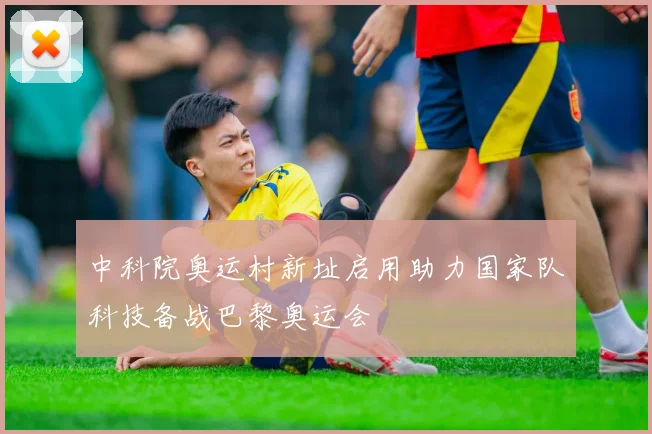 中科院奥运村新址启用助力国家队科技备战巴黎奥运会