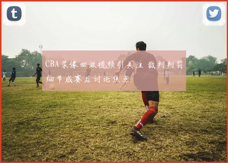 CBA录像回放视频引关注 裁判判罚细节成赛后讨论焦点