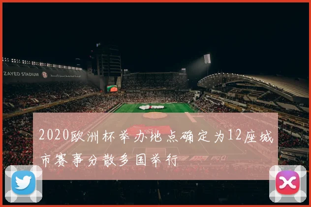 2020欧洲杯举办地点确定为12座城市赛事分散多国举行