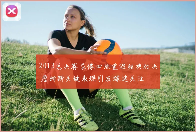 2013总决赛录像回放重温经典对决 詹姆斯关键表现引发球迷关注