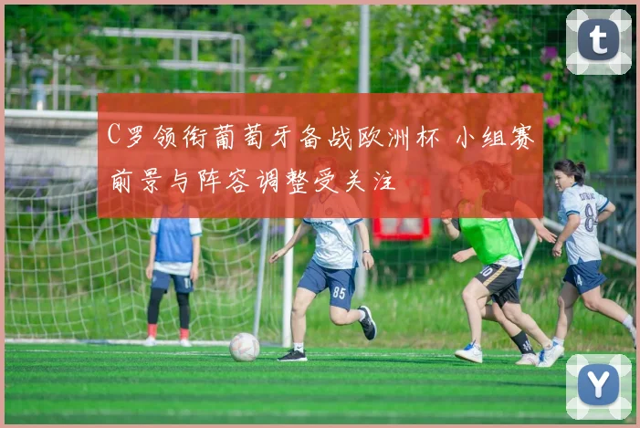 C罗领衔葡萄牙备战欧洲杯 小组赛前景与阵容调整受关注