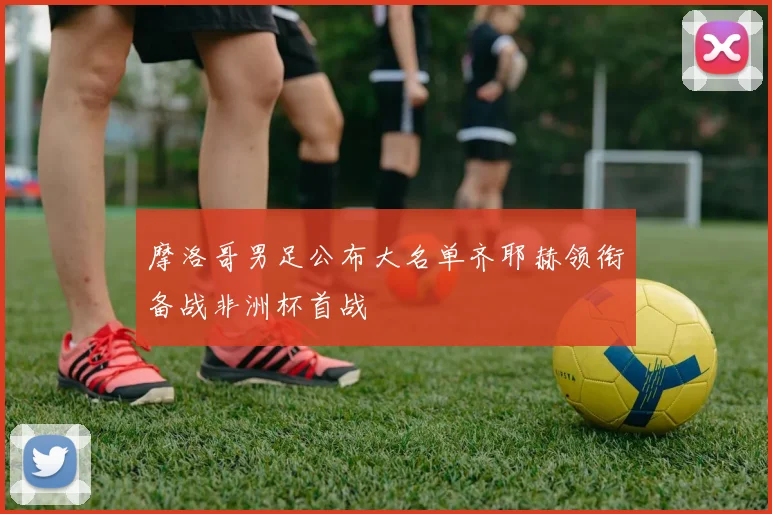 摩洛哥男足公布大名单齐耶赫领衔备战非洲杯首战