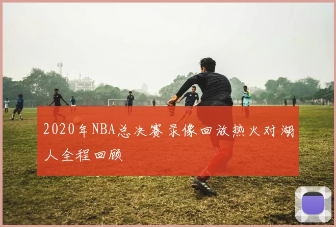 2020年NBA总决赛录像回放热火对湖人全程回顾