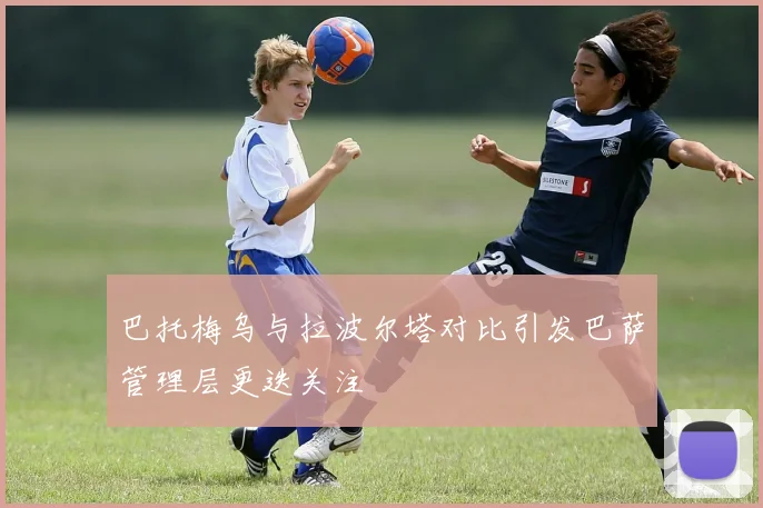 巴托梅乌与拉波尔塔对比引发巴萨管理层更迭关注