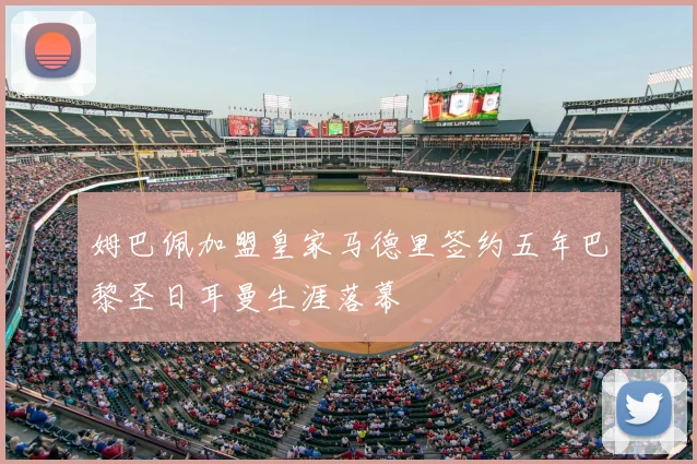 姆巴佩加盟皇家马德里签约五年巴黎圣日耳曼生涯落幕